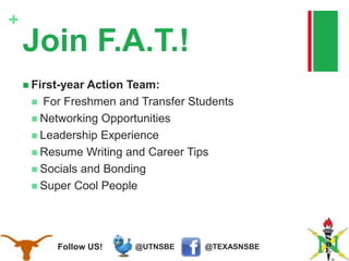 @TEXASNSBE@UTNSBEFollow US!
+
Join F.A.T.!
 First-year Action Team:
 For Freshmen and Transfer Students
 Networking Opportunities
 Leadership Experience
 Resume Writing and Career Tips
 Socials and Bonding
 Super Cool People
 