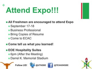 @TEXASNSBE@UTNSBEFollow US!
+
Attend Expo!!!
 All Freshmen are encouraged to attend Expo
 September 17-18
 Business Professional
 Bring Copies of Resume
 Come to ECAC
 Come tell us what you learned!
 EOE Hospitality Suites
 6pm (After the Meeting)
 Darrel K. Memorial Stadium
 
