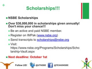 @TEXASNSBE@UTNSBEFollow US!
+
Scholarships!!!
 NSBE Scholarships
 Over $30,000,000 in scholarships given annually!
Don't miss your chance!!!
 Be an active and paid NSBE member.
 Register on IMPak (www.nsbe.org)
 Send transcripts to scholarships@nsbe.org
 Visit:
https://www.nsbe.org/Programs/Scholarships/Scho
larship-Vault.aspx
 Next deadline: October 1st
 