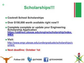 @TEXASNSBE@UTNSBEFollow US!
+
Scholarships!!!
 Cockrell School Scholarships
 Over $150,000 worth available right now!!!
 Complete complete or update your Engineering
Scholarship Application
https://utdirect.utexas.edu/engine/scholarship/index.
WBX
 Visit:
http://www.engr.utexas.edu/undergraduate/scholarships/c
urrent.
 Next deadline: October 1st
 