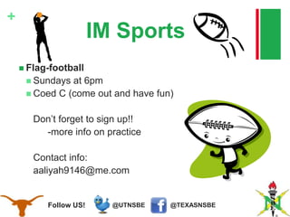 @TEXASNSBE@UTNSBEFollow US!
+
IM Sports
 Flag-football
 Sundays at 6pm
 Coed C (come out and have fun)
Don’t forget to sign up!!
-more info on practice
Contact info:
aaliyah9146@me.com
 
