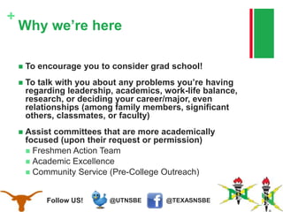 @TEXASNSBE@UTNSBEFollow US!
+
Why we’re here
 To encourage you to consider grad school!
 To talk with you about any problems you’re having
regarding leadership, academics, work-life balance,
research, or deciding your career/major, even
relationships (among family members, significant
others, classmates, or faculty)
 Assist committees that are more academically
focused (upon their request or permission)
 Freshmen Action Team
 Academic Excellence
 Community Service (Pre-College Outreach)
 