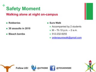 @TEXASNSBE@UTNSBEFollow US!
+
Safety Moment
 Robberies
 30 assaults in 2010
 Bleach bombs
 Sure Walk
 Accompanied by 2 students
 M – Th 10 p.m. – 2 a.m.
 512-232-9255
 orderasurewalk@gmail.com
Walking alone at night on-campus
 