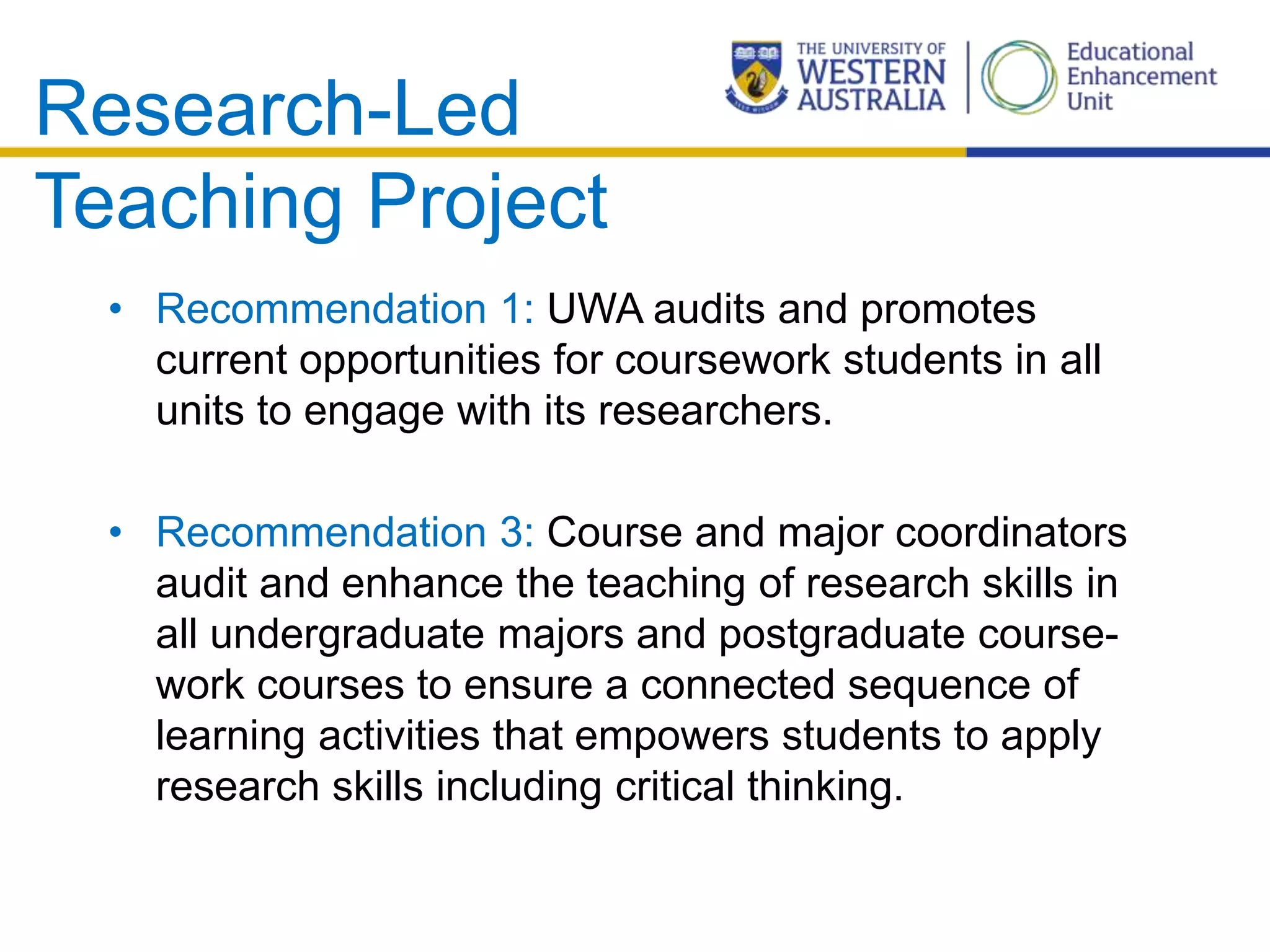 Research-Led
Teaching Project
• Recommendation 1: UWA audits and promotes
current opportunities for coursework students in all
units to engage with its researchers.
• Recommendation 3: Course and major coordinators
audit and enhance the teaching of research skills in
all undergraduate majors and postgraduate course-
work courses to ensure a connected sequence of
learning activities that empowers students to apply
research skills including critical thinking.
 