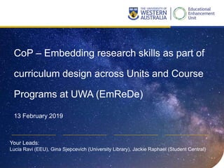 CoP – Embedding research skills as part of
curriculum design across Units and Course
Programs at UWA (EmReDe)
13 February 2019
Your Leads:
Lucia Ravi (EEU), Gina Sjepcevich (University Library), Jackie Raphael (Student Central)
 
