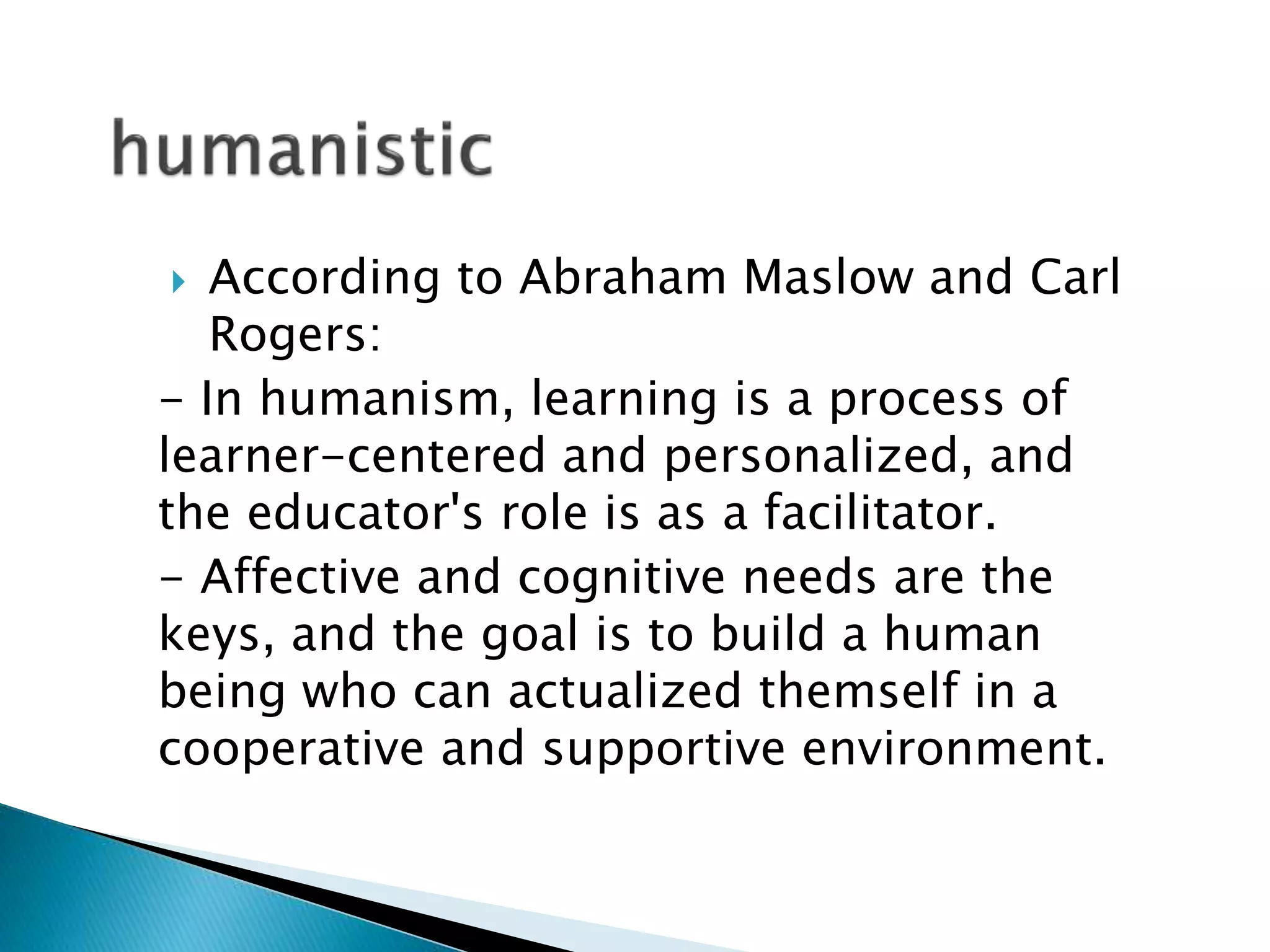  According to Abraham Maslow and Carl 
Rogers: 
- In humanism, learning is a process of 
learner-centered and personalized, and 
the educator's role is as a facilitator. 
- Affective and cognitive needs are the 
keys, and the goal is to build a human 
being who can actualized themself in a 
cooperative and supportive environment. 
 