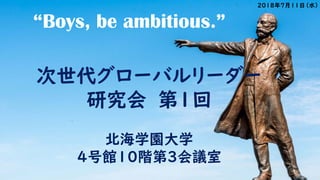 “Boys, be ambitious.”
次世代グローバルリーダー
研究会 第1回
北海学園大学
4号館10階第3会議室
2018年7月11日（水）
 