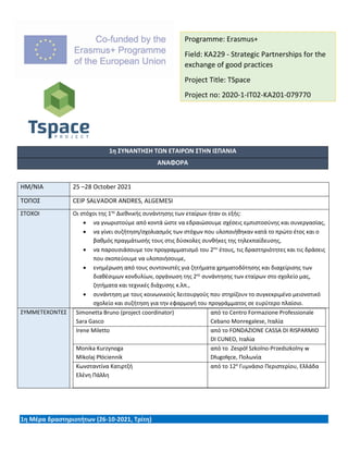 1η ΣΥΝΑΝΤΗΣΗ ΤΩΝ ΕΤΑΙΡΩΝ ΣΤΗΝ ΙΣΠΑΝΙΑ
ΑΝΑΦΟΡΑ
ΗΜ/ΝΙΑ 25 –28 October 2021
ΤΟΠΟΣ CEIP SALVADOR ANDRES, ALGEMESI
ΣΤΟΧΟΙ Οι στόχοι της 1ης
Διεθνικής συνάντησης των εταίρων ήταν οι εξής:
• να γνωριστούμε από κοντά ώστε να εδραιώσουμε σχέσεις εμπιστοσύνης και συνεργασίας,
• να γίνει συζήτηση/σχολιασμός των στόχων που υλοποιήθηκαν κατά το πρώτο έτος και ο
βαθμός πραγμάτωσής τους στις δύσκολες συνθήκες της τηλεκπαίδευσης,
• να παρουσιάσουμε τον προγραμματισμό του 2ου
έτους, τις δραστηριότητες και τις δράσεις
που σκοπεύουμε να υλοποιήσουμε,
• ενημέρωση από τους συντονιστές για ζητήματα χρηματοδότησης και διαχείρισης των
διαθέσιμων κονδυλίων, οργάνωση της 2ης
συνάντησης των εταίρων στο σχολείο μας,
ζητήματα και τεχνικές διάχυσης κ.λπ.,
• συνάντηση με τους κοινωνικούς λειτουργούς που στηρίζουν το συγκεκριμένο μειονοτικό
σχολείο και συζήτηση για την εφαρμογή του προγράμματος σε ευρύτερο πλαίσιο.
ΣΥΜΜΕΤΕΧΟΝΤΕΣ Simonetta Bruno (project coordinator)
Sara Gasco
από το Centro Formazione Professionale
Cebano Monregalese, Ιταλία
Irene Miletto από το FONDAZIONE CASSA DI RISPARMIO
DI CUNEO, Ιταλία
Monika Kurzynoga
Mikolaj Płóciennik
από το Zespół Szkolno-Przedszkolny w
Długołęce, Πολωνία
Κωνσταντίνα Κατιρτζή
Ελένη Πάλλη
από το 12ο
Γυμνάσιο Περιστερίου, Ελλάδα
1η Μέρα δραστηριοτήτων (26-10-2021, Τρίτη)
Programme: Erasmus+
Field: KA229 - Strategic Partnerships for the
exchange of good practices
Project Title: TSpace
Project no: 2020-1-IT02-KA201-079770
 