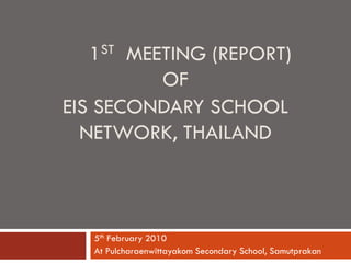 1ST MEETING (REPORT)
          OF
EIS SECONDARY SCHOOL
  NETWORK, THAILAND



   5th February 2010
   At Pulcharaenwittayakom Secondary School, Samutprakan
 