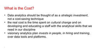 What is the Cost?
• Data analytics should be thought of as a strategic investment,
not a cost-saving technique
• the real cost is the time spent on cultural change and on
developing and educating a staff with the analytical skills that we
need in our discipline
• visionary analytics plan invests in people, in hiring and training,
over data tools and platforms.
.
 