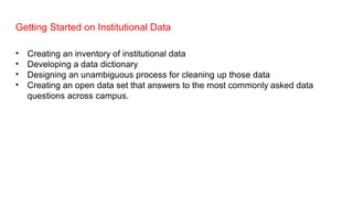 Getting Started on Institutional Data
• Creating an inventory of institutional data
• Developing a data dictionary
• Designing an unambiguous process for cleaning up those data
• Creating an open data set that answers to the most commonly asked data
questions across campus.
 