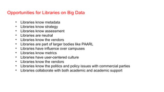 Opportunities for Libraries on Big Data
• Libraries know metadata
• Libraries know strategy
• Libraries know assessment
• Libraries are neutral
• Libraries know the vendors
• Libraries are part of larger bodies like PAARL
• Libraries have influence over campuses
• Libraries know metrics
• Libraries have user-centered culture
• Libraries know the vendors
• Libraries know the politics and policy issues with commercial parties
• Libraries collaborate with both academic and academic support
 