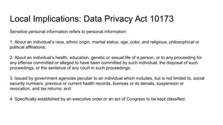 Local Implications: Data Privacy Act 10173
Sensitive personal information refers to personal information:
1. About an individual’s race, ethnic origin, marital status, age, color, and religious, philosophical or
political affiliations;
2. About an individual’s health, education, genetic or sexual life of a person, or to any proceeding for
any offense committed or alleged to have been committed by such individual, the disposal of such
proceedings, or the sentence of any court in such proceedings;
3. Issued by government agencies peculiar to an individual which includes, but is not limited to, social
security numbers, previous or current health records, licenses or its denials, suspension or
revocation, and tax returns; and
4. Specifically established by an executive order or an act of Congress to be kept classified.
 