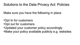 Solutions to the Data Privacy Act: Policies
Make sure you have the following in place
•Opt In for customers
•Opt out for customers
•Updated your customer policy accordingly
•Make your policy available publicly e.g. websites
 