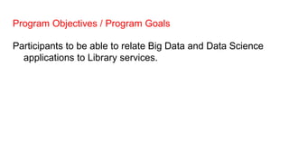Program Objectives / Program Goals
Participants to be able to relate Big Data and Data Science
applications to Library services.
 
