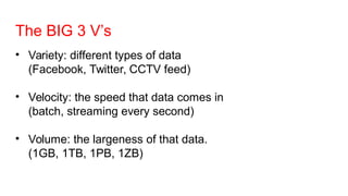 The BIG 3 V’s
• Variety: different types of data
(Facebook, Twitter, CCTV feed)
• Velocity: the speed that data comes in
(batch, streaming every second)
• Volume: the largeness of that data.
(1GB, 1TB, 1PB, 1ZB)
 