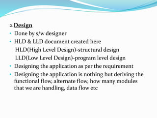 2.Design
• Done by s/w designer
• HLD & LLD document created here
HLD(High Level Design)-structural design
LLD(Low Level Design)-program level design
• Designing the application as per the requirement
• Designing the application is nothing but deriving the
functional flow, alternate flow, how many modules
that we are handling, data flow etc
 