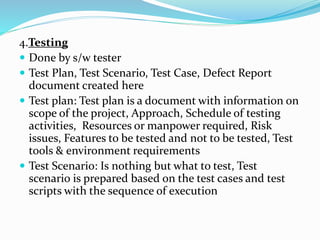 4.Testing
 Done by s/w tester
 Test Plan, Test Scenario, Test Case, Defect Report
document created here
 Test plan: Test plan is a document with information on
scope of the project, Approach, Schedule of testing
activities, Resources or manpower required, Risk
issues, Features to be tested and not to be tested, Test
tools & environment requirements
 Test Scenario: Is nothing but what to test, Test
scenario is prepared based on the test cases and test
scripts with the sequence of execution
 
