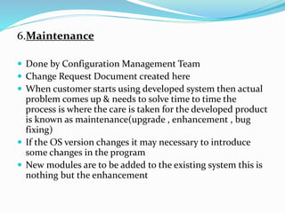 6.Maintenance
 Done by Configuration Management Team
 Change Request Document created here
 When customer starts using developed system then actual
problem comes up & needs to solve time to time the
process is where the care is taken for the developed product
is known as maintenance(upgrade , enhancement , bug
fixing)
 If the OS version changes it may necessary to introduce
some changes in the program
 New modules are to be added to the existing system this is
nothing but the enhancement
 
