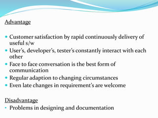 Advantage
 Customer satisfaction by rapid continuously delivery of
useful s/w
 User’s, developer’s, tester’s constantly interact with each
other
 Face to face conversation is the best form of
communication
 Regular adaption to changing circumstances
 Even late changes in requirement’s are welcome
Disadvantage
• Problems in designing and documentation
 