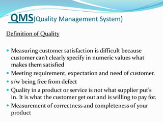 QMS(Quality Management System)
Definition of Quality
 Measuring customer satisfaction is difficult because
customer can’t clearly specify in numeric values what
makes them satisfied
 Meeting requirement, expectation and need of customer.
 s/w being free from defect
 Quality in a product or service is not what supplier put’s
in. It is what the customer get out and is willing to pay for.
 Measurement of correctness and completeness of your
product
 