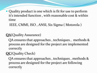  Quality product is one which is fit for use to perform
it’s intended function , with reasonable cost & within
time
IEEE, CMMI, ISO , ANSI, Six Sigma ( Motorola )
QA(Quality Assurance)
QA ensures that approaches , techniques , methods &
process are designed for the project are implemented
correctly
QC(Quality Check)
QA ensures that approaches , techniques , methods &
process are designed for the project are following
correctly
 