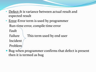 • Defect-It is variance between actual result and
expected result
• Error-Error term is used by programmer
Run-time error, compile time error
Fault
Failure This term used by end user
Incident
Problem
 Bug-when programmer confirms that defect is present
then it is termed as bug
 