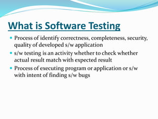 What is Software Testing
 Process of identify correctness, completeness, security,
quality of developed s/w application
 s/w testing is an activity whether to check whether
actual result match with expected result
 Process of executing program or application or s/w
with intent of finding s/w bugs
 