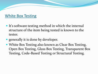 White Box Testing
 It's software testing method in which the internal
structure of the item being tested is known to the
tester.
 generally it is done by developer.
 White Box Testing also known as Clear Box Testing,
Open Box Testing, Glass Box Testing, Transparent Box
Testing, Code-Based Testing or Structural Testing.
 