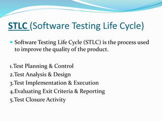 STLC (Software Testing Life Cycle)
 Software Testing Life Cycle (STLC) is the process used
to improve the quality of the product.
1.Test Planning & Control
2.Test Analysis & Design
3.Test Implementation & Execution
4.Evaluating Exit Criteria & Reporting
5.Test Closure Activity
 