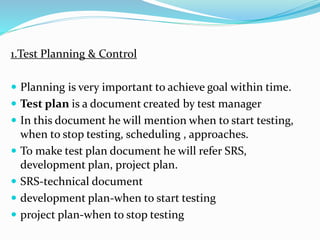 1.Test Planning & Control
 Planning is very important to achieve goal within time.
 Test plan is a document created by test manager
 In this document he will mention when to start testing,
when to stop testing, scheduling , approaches.
 To make test plan document he will refer SRS,
development plan, project plan.
 SRS-technical document
 development plan-when to start testing
 project plan-when to stop testing
 