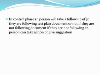  In control phase sr. person will take a follow up of Jr.
they are following test plan document or not if they are
not following document if they are not following sr.
person can take action or give suggestion
 