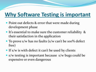 Why Software Testing is important
 Point out defects & error that were made during
development phase
 It’s essential to make sure the customer reliability &
their satisfaction in the application
 To prove s/w has no faults (s/w can’t be 100% defect
free)
 If s/w is with defect it can’t be used by clients
 s/w testing is important because s/w bugs could be
expensive or even dangerous
 