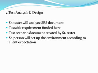 2.Test Analysis & Design
 Sr. tester will analyze SRS document
 Testable requirement funded here.
 Test scenario document created by Sr. tester
 Sr. person will set up the environment according to
client expectation
 