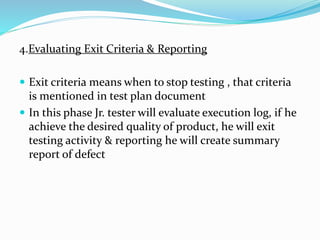 4.Evaluating Exit Criteria & Reporting
 Exit criteria means when to stop testing , that criteria
is mentioned in test plan document
 In this phase Jr. tester will evaluate execution log, if he
achieve the desired quality of product, he will exit
testing activity & reporting he will create summary
report of defect
 
