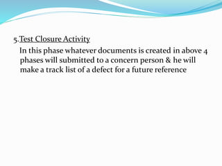5.Test Closure Activity
In this phase whatever documents is created in above 4
phases will submitted to a concern person & he will
make a track list of a defect for a future reference
 