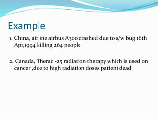 Example
1. China, airline airbus A300 crashed due to s/w bug 16th
Apr,1994 killing 264 people
2. Canada, Therac -25 radiation therapy which is used on
cancer ,due to high radiation doses patient dead
 