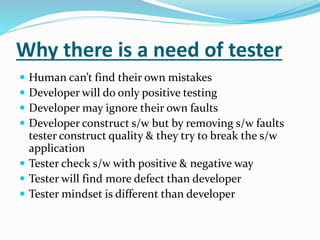 Why there is a need of tester
 Human can’t find their own mistakes
 Developer will do only positive testing
 Developer may ignore their own faults
 Developer construct s/w but by removing s/w faults
tester construct quality & they try to break the s/w
application
 Tester check s/w with positive & negative way
 Tester will find more defect than developer
 Tester mindset is different than developer
 