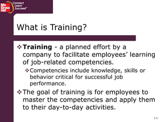 1-1
Training - a planned effort by a
company to facilitate employees’ learning
of job-related competencies.
Competencies include knowledge, skills or
behavior critical for successful job
performance.
The goal of training is for employees to
master the competencies and apply them
to their day-to-day activities.
What is Training?
 