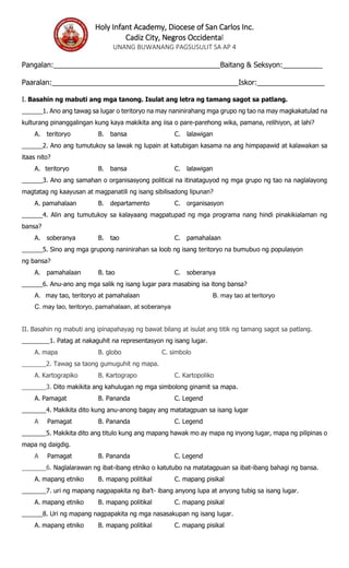 Holy Infant Academy, Diocese of San Carlos Inc.
Cadiz City, Negros Occidental
UNANG BUWANANG PAGSUSULIT SA AP 4
Pangalan:__________________________________________Baitang & Seksyon:__________
Paaralan:_______________________________________________Iskor:_________________
I. Basahin ng mabuti ang mga tanong. Isulat ang letra ng tamang sagot sa patlang.
______1. Ano ang tawag sa lugar o teritoryo na may naninirahang mga grupo ng tao na may magkakatulad na
kulturang pinanggalingan kung kaya makikita ang iisa o pare-parehong wika, pamana, relihiyon, at lahi?
A. teritoryo B. bansa C. lalawigan
______2. Ano ang tumutukoy sa lawak ng lupain at katubigan kasama na ang himpapawid at kalawakan sa
itaas nito?
A. teritoryo B. bansa C. lalawigan
______3. Ano ang samahan o organisasyong political na itinataguyod ng mga grupo ng tao na naglalayong
magtatag ng kaayusan at magpanatili ng isang sibilisadong lipunan?
A. pamahalaan B. departamento C. organisasyon
______4. Alin ang tumutukoy sa kalayaang magpatupad ng mga programa nang hindi pinakikialaman ng
bansa?
A. soberanya B. tao C. pamahalaan
______5. Sino ang mga grupong naninirahan sa loob ng isang teritoryo na bumubuo ng populasyon
ng bansa?
A. pamahalaan B. tao C. soberanya
______6. Anu-ano ang mga salik ng isang lugar para masabing isa itong bansa?
A. may tao, teritoryo at pamahalaan B. may tao at teritoryo
C. may tao, teritoryo, pamahalaan, at soberanya
II. Basahin ng mabuti ang ipinapahayag ng bawat bilang at isulat ang titik ng tamang sagot sa patlang.
________1. Patag at nakaguhit na representasyon ng isang lugar.
A. mapa B. globo C. simbolo
_______2. Tawag sa taong gumuguhit ng mapa.
A. Kartograpiko B. Kartograpo C. Kartopoliko
_______3. Dito makikita ang kahulugan ng mga simbolong ginamit sa mapa.
A. Pamagat B. Pananda C. Legend
_______4. Makikita dito kung anu-anong bagay ang matatagpuan sa isang lugar
A Pamagat B. Pananda C. Legend
_______5. Makikita dito ang titulo kung ang mapang hawak mo ay mapa ng inyong lugar, mapa ng pilipinas o
mapa ng daigdig.
A Pamagat B. Pananda C. Legend
_______6. Naglalarawan ng ibat-ibang etniko o katutubo na matatagpuan sa ibat-ibang bahagi ng bansa.
A. mapang etniko B. mapang politikal C. mapang pisikal
_______7. uri ng mapang nagpapakita ng iba’t- ibang anyong lupa at anyong tubig sa isang lugar.
A. mapang etniko B. mapang politikal C. mapang pisikal
______8. Uri ng mapang nagpapakita ng mga nasasakupan ng isang lugar.
A. mapang etniko B. mapang politikal C. mapang pisikal
 