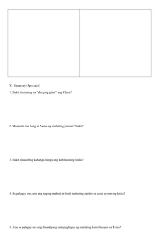 V. Sanaysay (3pts each)
1. Bakit tinatawag na “sleeping giant” ang China?

2. Masasabi mo bang si Asoka ay mabuting pinuno? Bakit?

3. Bakit sinasabing kahanga-hanga ang kabihasnang Indus?

4. Sa palagay mo, ano ang naging mabuti at hindi mabuting epekto sa caste system ng India?

5. Ano sa palagay mo ang dinastiyang nakapagbigay ng malaking kontribusyon sa Tsina?

 