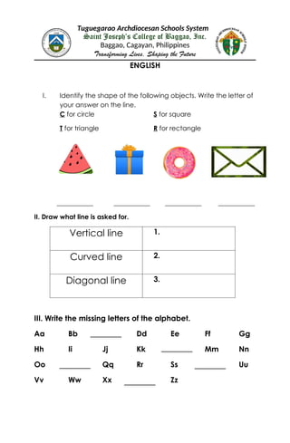 Tuguegarao Archdiocesan Schools System
Saint Joseph’s College of Baggao, Inc.
Baggao, Cagayan, Philippines
Transforming Lives, Shaping the Future
ENGLISH
I. Identify the shape of the following objects. Write the letter of
your answer on the line.
C for circle S for square
T for triangle R for rectangle
___________ ___________ ___________ ___________
II. Draw what line is asked for.
Vertical line 1.
Curved line 2.
Diagonal line 3.
III. Write the missing letters of the alphabet.
Aa Bb Dd Ee Ff Gg
Hh Ii Jj Kk Mm Nn
Oo Qq Rr Ss Uu
Vv Ww Xx Zz
 