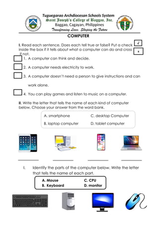 Tuguegarao Archdiocesan Schools System
Saint Joseph’s College of Baggao, Inc.
Baggao, Cagayan, Philippines
Transforming Lives, Shaping the Future
COMPUTER
I. Read each sentence. Does each tell true or false? Put a check
inside the box if it tells about what a computer can do and cross
if not.
1. A computer can think and decide.
2. A computer needs electricity to work.
3. A computer doesn’t need a person to give instructions and can
work alone.
4. You can play games and listen to music on a computer.
II. Write the letter that tells the name of each kind of computer
below. Choose your answer from the word bank.
I. Identify the parts of the computer below. Write the letter
that tells the name of each part.
A. smartphone C. desktop Computer
B. laptop computer D. tablet computer
A. Mouse C. CPU
B. Keyboard D. monitor
√
x
 