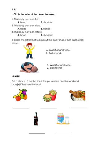 P. E.
I. Circle the letter of the correct answer.
1. This body part can turn.
A. head B. shoulder
2. This body part can clap.
A. head B. hands
3. This body part can rotate.
A. head B. shoulder
II. Circle the letter that tells about the body shape that each child
shows.
HEALTH
Put a check (√) on the line if the picture is a healthy food and
cross(x) if less healthy food.
A. Wall (flat and wide)
B. Ball (round)
1. Wall (flat and wide)
2. Ball (round)
 
