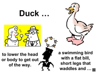 Duck … a swimming bird with a flat bill, short legs that waddles and … to lower the head or body to get out of the way. 