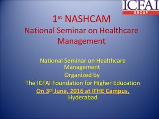 1st
NASHCAM
National Seminar on Healthcare
Management
National Seminar on Healthcare
Management
Organized by
The ICFAI Foundation for Higher Education
On 3rd
June, 2016 at IFHE Campus,
Hyderabad
 