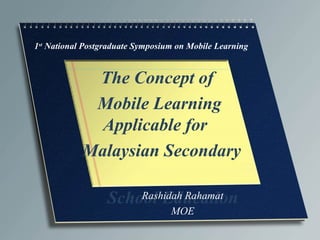 1st
National Postgraduate Symposium on Mobile Learning
The Concept of
Mobile Learning
Applicable for
Malaysian Secondary
School EducationRashidah Rahamat
MOE
 