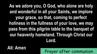 As we adore you, O God, who alone are holy
and wonderful in all your Saints, we implore
your grace, so that, coming to perfect
holiness in the fullness of your love, we may
pass from this pilgrim table to the banquet of
our heavenly homeland. Through Christ our
Lord.
All: Amen
Prayer after communion
 