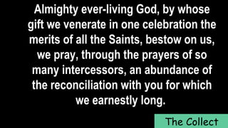 Almighty ever-living God, by whose
gift we venerate in one celebration the
merits of all the Saints, bestow on us,
we pray, through the prayers of so
many intercessors, an abundance of
the reconciliation with you for which
we earnestly long.
The Collect
 