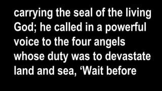 carrying the seal of the living
God; he called in a powerful
voice to the four angels
whose duty was to devastate
land and sea, ‘Wait before
 